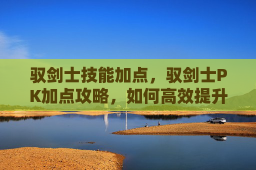 驭剑士技能加点，驭剑士PK加点攻略，如何高效提升战斗能力？