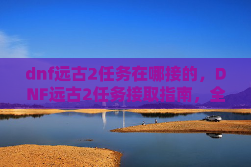 dnf远古2任务在哪接的,DNF远古2任务接取指南,全攻略解析 dnf远古2任务在哪接的,DNF远古2任务接取指南,全攻略解析