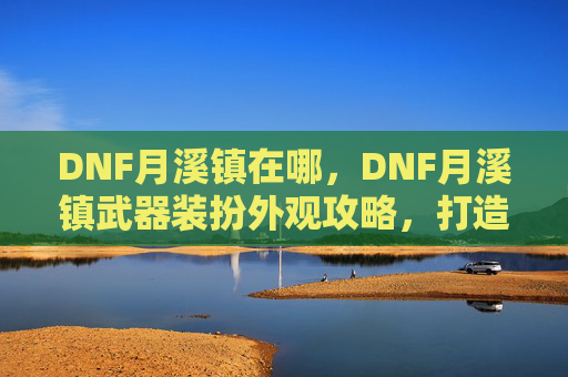 DNF月溪镇在哪，DNF月溪镇武器装扮外观攻略，打造你的专属角色
