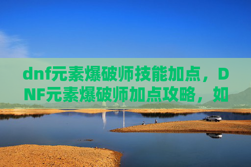 dnf元素爆破师技能加点，DNF元素爆破师加点攻略，如何高效利用技能与装备