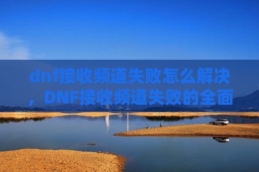 dnf接收频道失败怎么解决,DNF接收频道失败的全面解析与解决策略 dnf接收频道失败怎么解决,DNF接收频道失败的全面解析与解决策略
