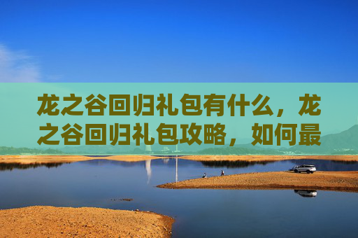 龙之谷回归礼包有什么,龙之谷回归礼包攻略,如何最大化你的游戏收益 龙之谷回归礼包有什么,龙之谷回归礼包攻略,如何最大化你的游戏收益
