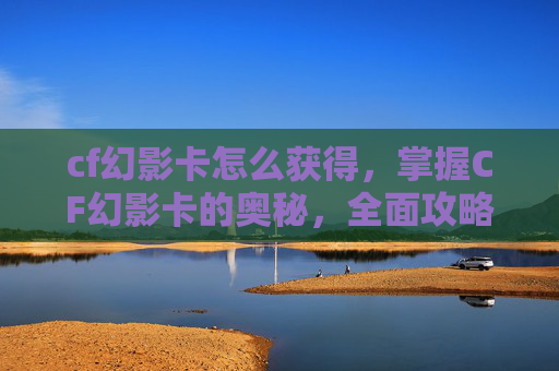 cf幻影卡怎么获得，掌握CF幻影卡的奥秘，全面攻略