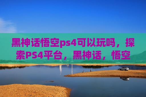 黑神话悟空ps4可以玩吗，探索PS4平台，黑神话，悟空的试玩体验与未来展望