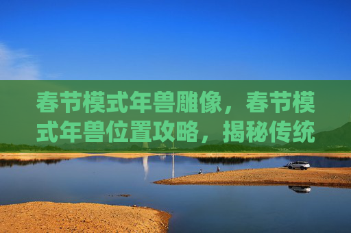 春节模式年兽雕像，春节模式年兽位置攻略，揭秘传统节日中的神秘生物