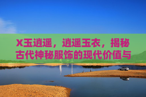 X玉逍遥,逍遥玉衣,揭秘古代神秘服饰的现代价值与传承 X玉逍遥,逍遥玉衣,揭秘古代神秘服饰的现代价值与传承