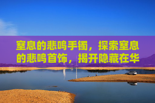 窒息的悲鸣手镯，探索窒息的悲鸣首饰，揭开隐藏在华丽外表下的秘密