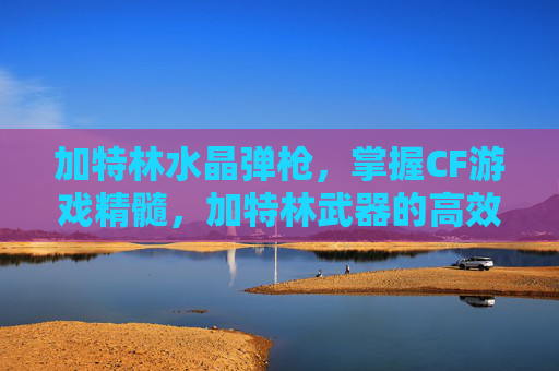 加特林水晶弹枪,掌握CF游戏精髓,加特林武器的高效使用攻略 加特林水晶弹枪,掌握CF游戏精髓,加特林武器的高效使用攻略