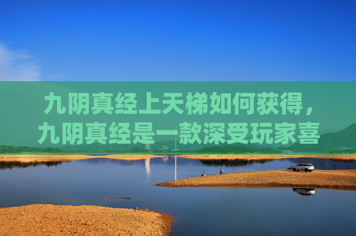九阴真经上天梯如何获得，九阴真经是一款深受玩家喜爱的武侠题材游戏，其中天梯系统是提升角色实力的重要途径。本文将为你提供一份详尽的攻略，帮助你在九阴真经的天梯系统中取得更好的成绩