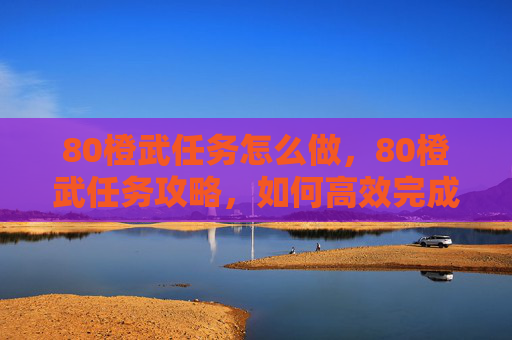 80橙武任务怎么做，80橙武任务攻略，如何高效完成80级橙武任务，让你的装备更上一层楼！
