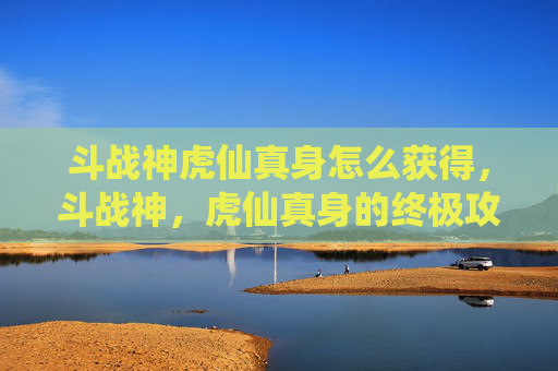 斗战神虎仙真身怎么获得,斗战神,虎仙真身的终极攻略 斗战神虎仙真身怎么获得,斗战神,虎仙真身的终极攻略