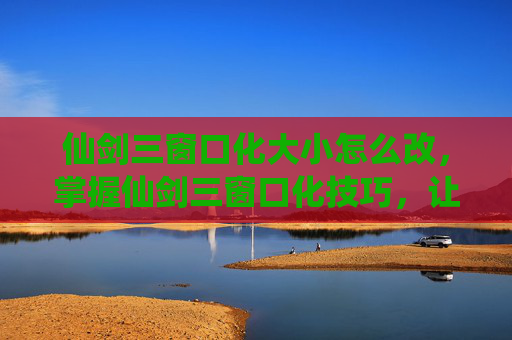 仙剑三窗口化大小怎么改，掌握仙剑三窗口化技巧，让你的游戏体验更加流畅