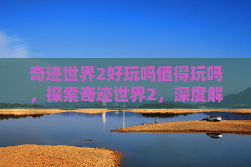 奇迹世界2好玩吗值得玩吗，探索奇迹世界2，深度解析与实用攻略