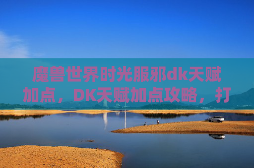 魔兽世界时光服邪dk天赋加点，DK天赋加点攻略，打造最强战斗角色