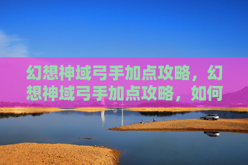 幻想神域弓手加点攻略，幻想神域弓手加点攻略，如何最大化你的远程伤害输出