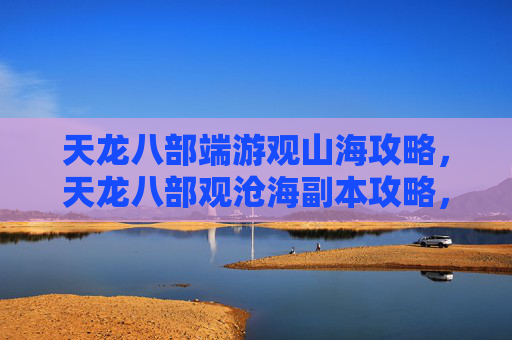 天龙八部端游观山海攻略,天龙八部观沧海副本攻略,深入探索,挑战自我 天龙八部端游观山海攻略,天龙八部观沧海副本攻略,深入探索,挑战自我