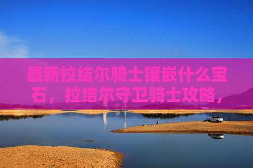 最新拉结尔骑士镶嵌什么宝石,拉结尔守卫骑士攻略,深入探索与全面指南 最新拉结尔骑士镶嵌什么宝石,拉结尔守卫骑士攻略,深入探索与全面指南