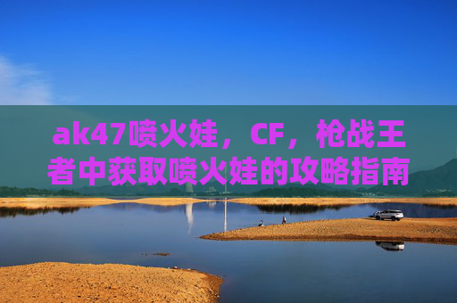 ak47喷火娃,CF,枪战王者中获取喷火娃的攻略指南 ak47喷火娃,CF,枪战王者中获取喷火娃的攻略指南