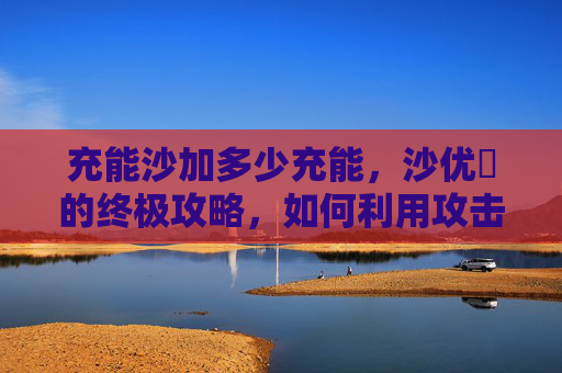 充能沙加多少充能，沙优菈的终极攻略，如何利用攻击杯提升输出