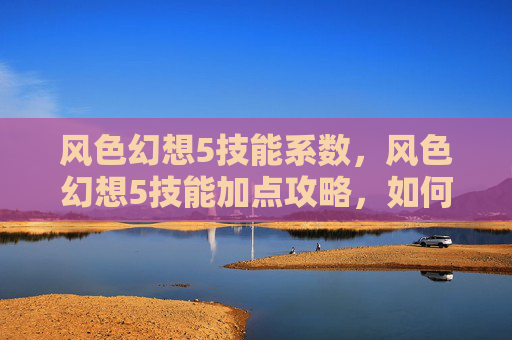 风色幻想5技能系数,风色幻想5技能加点攻略,如何最大化你的战斗力 风色幻想5技能系数,风色幻想5技能加点攻略,如何最大化你的战斗力