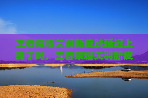 王者荣耀关羽新皮肤延迟上线了吗，王者荣耀关羽新皮肤延迟上线攻略