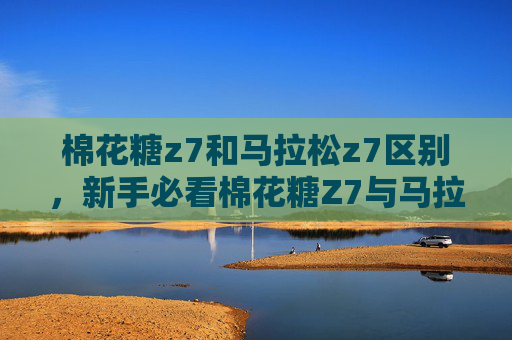 棉花糖z7和马拉松z7区别，新手必看棉花糖Z7与马拉松Z7，哪款无人机更适合你？
