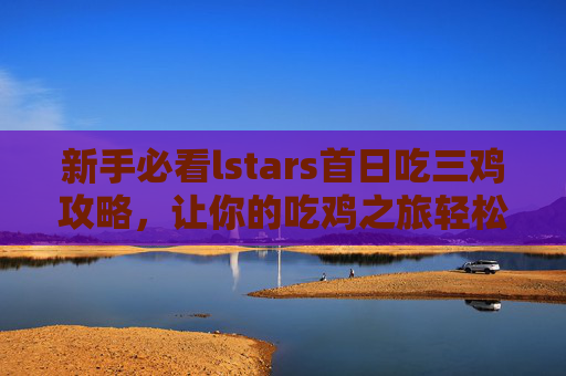 新手必看lstars首日吃三鸡攻略,让你的吃鸡之旅轻松开启! 新手必看lstars首日吃三鸡攻略,让你的吃鸡之旅轻松开启!