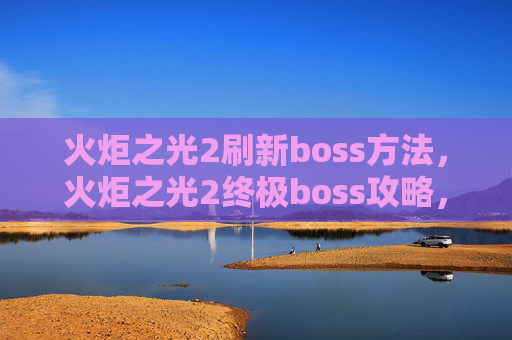 火炬之光2刷新boss方法,火炬之光2终极boss攻略,如何高效击败刷新BOSS 火炬之光2刷新boss方法,火炬之光2终极boss攻略,如何高效击败刷新BOSS