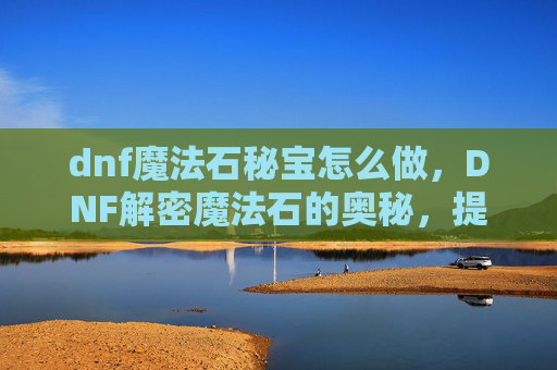 dnf魔法石秘宝怎么做，DNF解密魔法石的奥秘，提升角色实力的关键