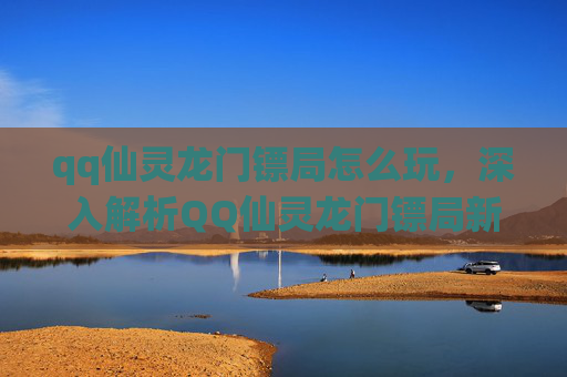 qq仙灵龙门镖局怎么玩,深入解析QQ仙灵龙门镖局新手攻略,从入门到精通 qq仙灵龙门镖局怎么玩,深入解析QQ仙灵龙门镖局新手攻略,从入门到精通