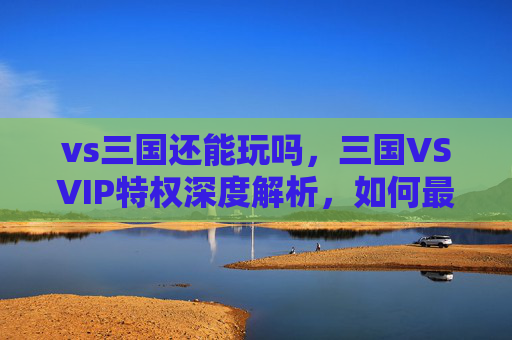 vs三国还能玩吗，三国VSVIP特权深度解析，如何最大化你的游戏收益