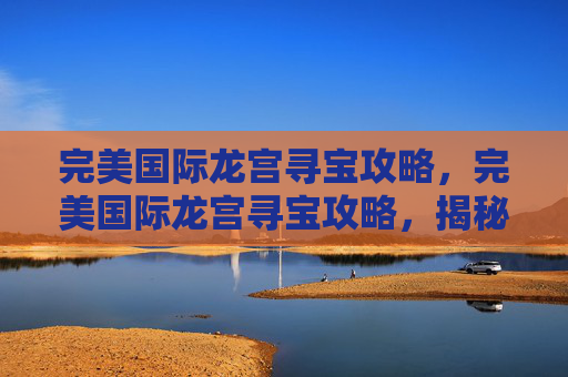 完美国际龙宫寻宝攻略,完美国际龙宫寻宝攻略,揭秘隐藏在海底的宝藏 完美国际龙宫寻宝攻略,完美国际龙宫寻宝攻略,揭秘隐藏在海底的宝藏