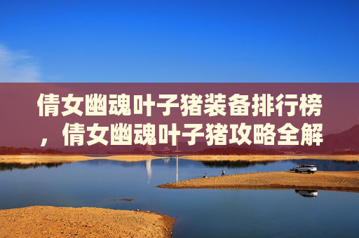 倩女幽魂叶子猪装备排行榜，倩女幽魂叶子猪攻略全解析，新手必看！