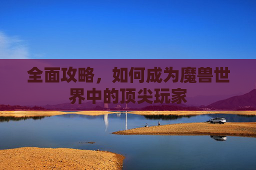 全面攻略,如何成为魔兽世界中的顶尖玩家 全面攻略,如何成为魔兽世界中的顶尖玩家