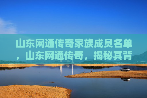 山东网通传奇家族成员名单,山东网通传奇,揭秘其背后的历史与文化 山东网通传奇家族成员名单,山东网通传奇,揭秘其背后的历史与文化