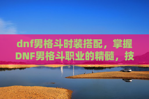 dnf男格斗时装搭配,掌握DNF男格斗职业的精髓,技能、装备与战斗策略 dnf男格斗时装搭配,掌握DNF男格斗职业的精髓,技能、装备与战斗策略
