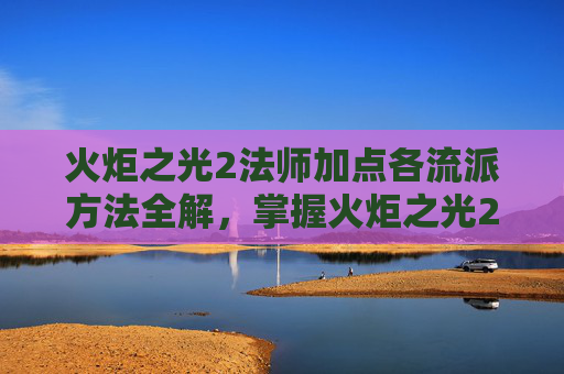 火炬之光2法师加点各流派方法全解，掌握火炬之光2法师加点策略，让你在战斗中如鱼得水