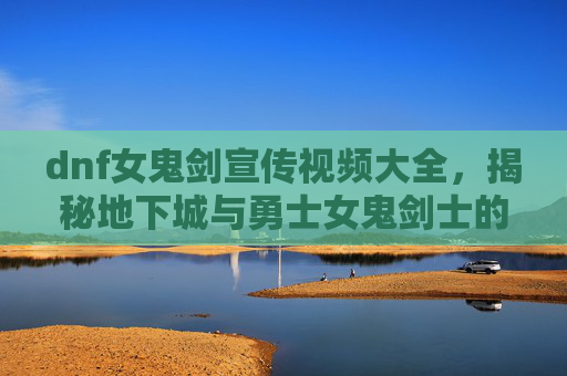 dnf女鬼剑宣传视频大全,揭秘地下城与勇士女鬼剑士的华丽变身——从新手到高手的全面攻略 dnf女鬼剑宣传视频大全,揭秘地下城与勇士女鬼剑士的华丽变身——从新手到高手的全面攻略