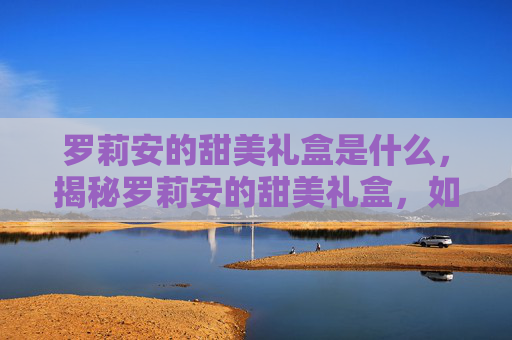 罗莉安的甜美礼盒是什么,揭秘罗莉安的甜美礼盒,如何挑选、保存与享用 罗莉安的甜美礼盒是什么,揭秘罗莉安的甜美礼盒,如何挑选、保存与享用