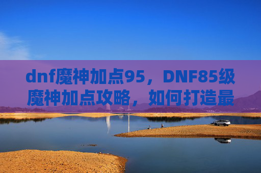 dnf魔神加点95,DNF85级魔神加点攻略,如何打造最强输出与生存兼备的角色 dnf魔神加点95,DNF85级魔神加点攻略,如何打造最强输出与生存兼备的角色