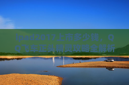 ipad2017上市多少钱,QQ飞车正头精灵攻略全解析,让你在赛道上轻松取胜! ipad2017上市多少钱,QQ飞车正头精灵攻略全解析,让你在赛道上轻松取胜!