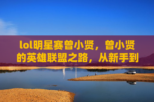 lol明星赛曾小贤,曾小贤的英雄联盟之路,从新手到高手的攻略 lol明星赛曾小贤,曾小贤的英雄联盟之路,从新手到高手的攻略
