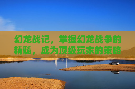幻龙战记，掌握幻龙战争的精髓，成为顶级玩家的策略指南
