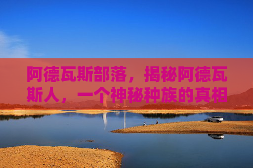 阿德瓦斯部落,揭秘阿德瓦斯人,一个神秘种族的真相与传说 阿德瓦斯部落,揭秘阿德瓦斯人,一个神秘种族的真相与传说