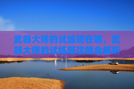 武器大师的试练塔在哪,武器大师的试练塔攻略全解析 武器大师的试练塔在哪,武器大师的试练塔攻略全解析