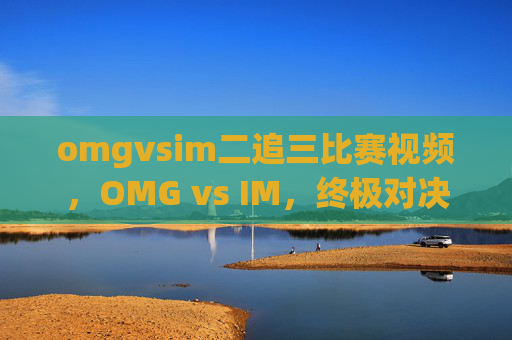 omgvsim二追三比赛视频,OMG vs IM,终极对决,谁将主宰战场? omgvsim二追三比赛视频,OMG vs IM,终极对决,谁将主宰战场?