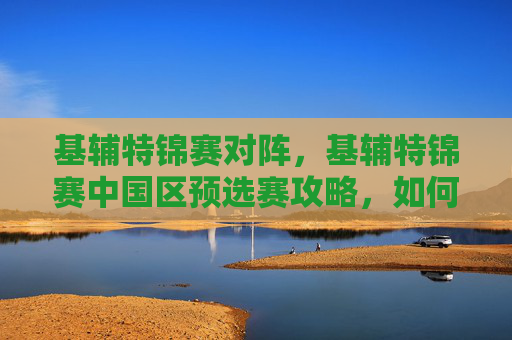 基辅特锦赛对阵,基辅特锦赛中国区预选赛攻略,如何准备并取得胜利? 基辅特锦赛对阵,基辅特锦赛中国区预选赛攻略,如何准备并取得胜利?