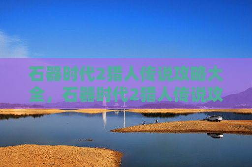 石器时代2猎人传说攻略大全,石器时代2猎人传说攻略 石器时代2猎人传说攻略大全,石器时代2猎人传说攻略