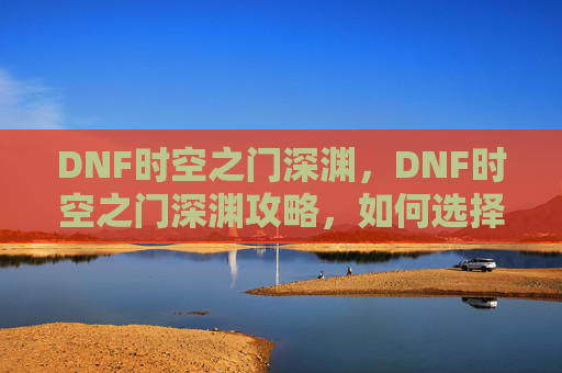 DNF时空之门深渊,DNF时空之门深渊攻略,如何选择最佳刷怪地点? DNF时空之门深渊,DNF时空之门深渊攻略,如何选择最佳刷怪地点?