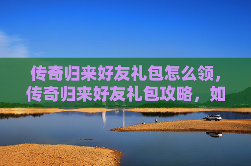 传奇归来好友礼包怎么领，传奇归来好友礼包攻略，如何最大化利用你的好友礼包